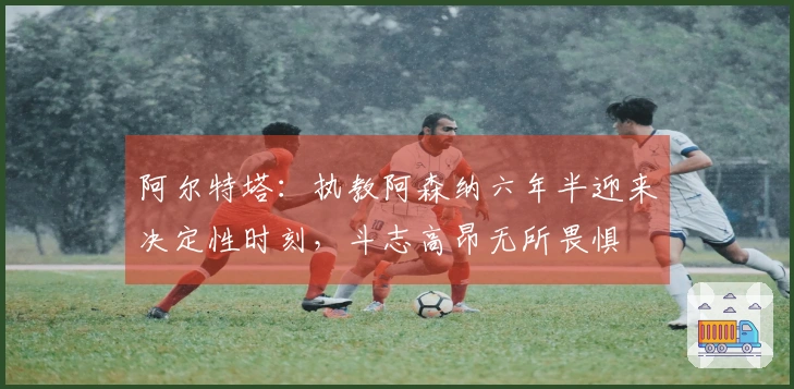 阿尔特塔：执教阿森纳六年半迎来决定性时刻，斗志高昂无所畏惧