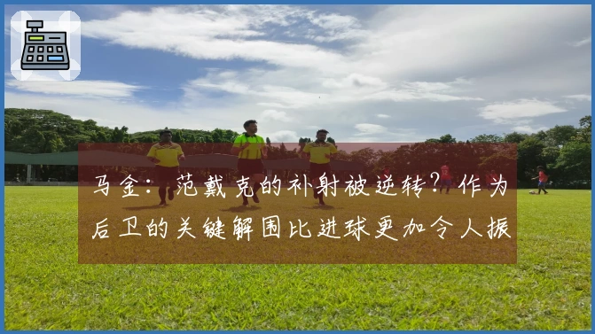 马金：范戴克的补射被逆转？作为后卫的关键解围比进球更加令人振奋