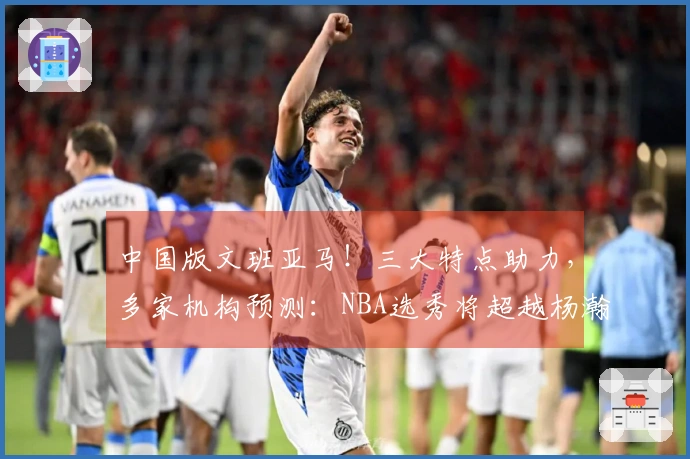 中国版文班亚马！三大特点助力，多家机构预测：NBA选秀将超越杨瀚森