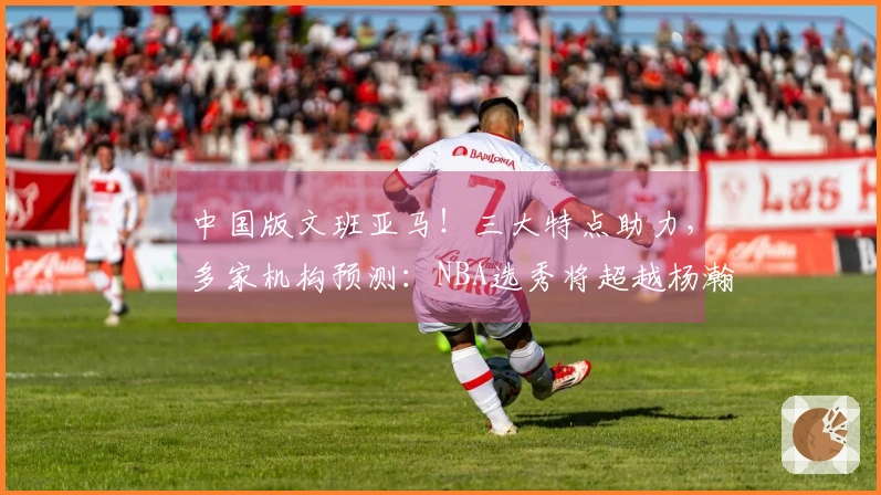 中国版文班亚马！三大特点助力，多家机构预测：NBA选秀将超越杨瀚森