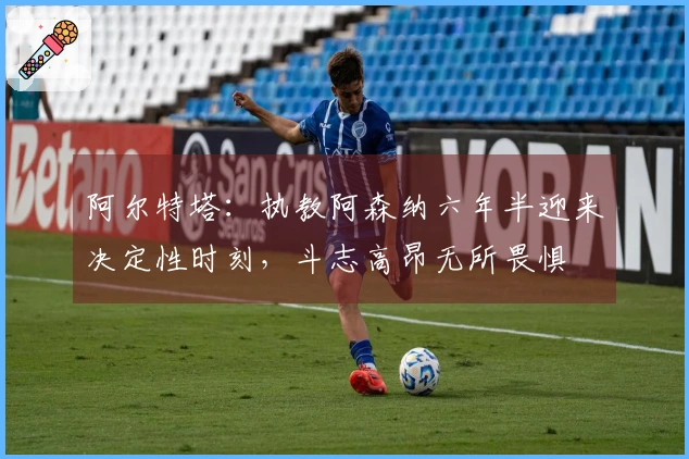 阿尔特塔：执教阿森纳六年半迎来决定性时刻，斗志高昂无所畏惧