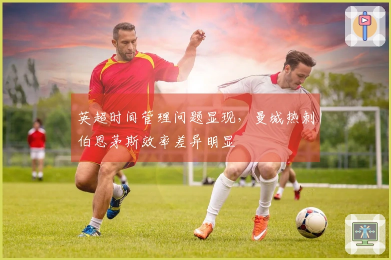 英超时间管理问题显现，曼城热刺伯恩茅斯效率差异明显