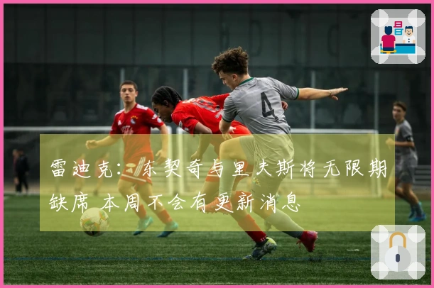 雷迪克：东契奇与里夫斯将无限期缺席 本周不会有更新消息